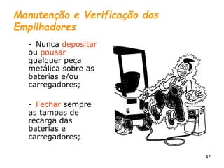 47
Manutenção e Verificação dos
Empilhadores
- Nunca depositar
ou pousar
qualquer peça
metálica sobre as
baterias e/ou
carregadores;
- Fechar sempre
as tampas de
recarga das
baterias e
carregadores;
 
