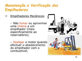 48
Manutenção e Verificação dos
Empilhadores
 Empilhadores Mecânicos:
- Não fumar ou aproximar
uma chama a um
empilhador (mais
especificamente ao
reservatório);
- Desligar o motor quando
efectuar o abastecimento
do empilhador com o
combustível;
 