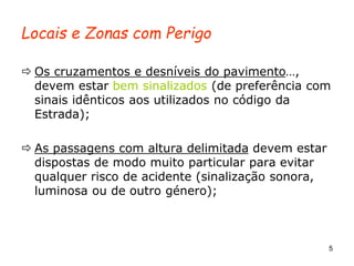 5
Locais e Zonas com Perigo
 Os cruzamentos e desníveis do pavimento…,
devem estar bem sinalizados (de preferência com
sinais idênticos aos utilizados no código da
Estrada);
 As passagens com altura delimitada devem estar
dispostas de modo muito particular para evitar
qualquer risco de acidente (sinalização sonora,
luminosa ou de outro género);
 