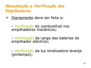 51
Manutenção e Verificação dos
Empilhadores
 Diariamente deve ser feita a:
- Verificação do combustível nos
empilhadores mecânicos;
- Verificação da carga das baterias do
empilhador eléctrico;
- Verificação da luz sinalizadora laranja
(pirilampo);
 