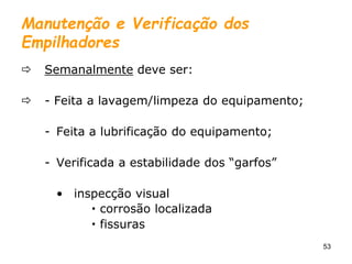 53
Manutenção e Verificação dos
Empilhadores
 Semanalmente deve ser:
 - Feita a lavagem/limpeza do equipamento;
- Feita a lubrificação do equipamento;
- Verificada a estabilidade dos “garfos”
• inspecção visual
 corrosão localizada
 fissuras
 