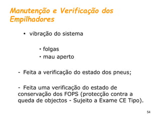 54
Manutenção e Verificação dos
Empilhadores
 vibração do sistema
 folgas
 mau aperto
- Feita a verificação do estado dos pneus;
- Feita uma verificação do estado de
conservação dos FOPS (protecção contra a
queda de objectos - Sujeito a Exame CE Tipo).
 