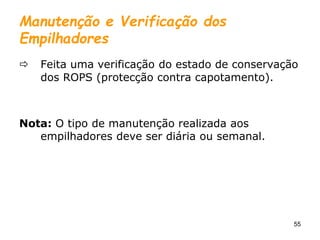 55
Manutenção e Verificação dos
Empilhadores
 Feita uma verificação do estado de conservação
dos ROPS (protecção contra capotamento).
Nota: O tipo de manutenção realizada aos
empilhadores deve ser diária ou semanal.
 