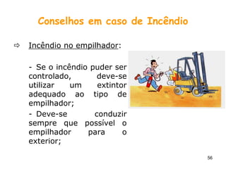 56
Conselhos em caso de Incêndio
 Incêndio no empilhador:
- Se o incêndio puder ser
controlado, deve-se
utilizar um extintor
adequado ao tipo de
empilhador;
- Deve-se conduzir
sempre que possível o
empilhador para o
exterior;
 