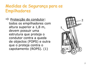 7
Medidas de Segurança para os
Empilhadores
 Protecção do condutor:
todos os empilhadores com
altura superior a 1,8 m,
devem possuir uma
estrutura que proteja o
condutor contra a queda
de objectos (FOPS) e outra
que o proteja contra o
capotamento (ROPS). (1)
 