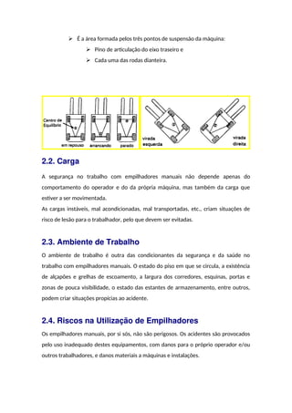  É a área formada pelos três pontos de suspensão da máquina:
 Pino de articulação do eixo traseiro e
 Cada uma das rodas dianteira.
2.2. Carga
A segurança no trabalho com empilhadores manuais não depende apenas do
comportamento do operador e do da própria máquina, mas também da carga que
estiver a ser movimentada.
As cargas instáveis, mal acondicionadas, mal transportadas, etc., criam situações de
risco de lesão para o trabalhador, pelo que devem ser evitadas.
2.3. Ambiente de Trabalho
O ambiente de trabalho é outra das condicionantes da segurança e da saúde no
trabalho com empilhadores manuais. O estado do piso em que se circula, a existência
de alçapões e grelhas de escoamento, a largura dos corredores, esquinas, portas e
zonas de pouca visibilidade, o estado das estantes de armazenamento, entre outros,
podem criar situações propícias ao acidente.
2.4. Riscos na Utilização de Empilhadores
Os empilhadores manuais, por si sós, não são perigosos. Os acidentes são provocados
pelo uso inadequado destes equipamentos, com danos para o próprio operador e/ou
outros trabalhadores, e danos materiais a máquinas e instalações.
 