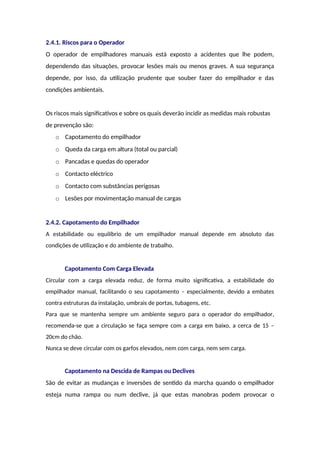 2.4.1. Riscos para o Operador
O operador de empilhadores manuais está exposto a acidentes que lhe podem,
dependendo das situações, provocar lesões mais ou menos graves. A sua segurança
depende, por isso, da utilização prudente que souber fazer do empilhador e das
condições ambientais.
Os riscos mais significativos e sobre os quais deverão incidir as medidas mais robustas
de prevenção são:
o Capotamento do empilhador
o Queda da carga em altura (total ou parcial)
o Pancadas e quedas do operador
o Contacto eléctrico
o Contacto com substâncias perigosas
o Lesões por movimentação manual de cargas
2.4.2. Capotamento do Empilhador
A estabilidade ou equilíbrio de um empilhador manual depende em absoluto das
condições de utilização e do ambiente de trabalho.
Capotamento Com Carga Elevada
Circular com a carga elevada reduz, de forma muito significativa, a estabilidade do
empilhador manual, facilitando o seu capotamento – especialmente, devido a embates
contra estruturas da instalação, umbrais de portas, tubagens, etc.
Para que se mantenha sempre um ambiente seguro para o operador do empilhador,
recomenda-se que a circulação se faça sempre com a carga em baixo, a cerca de 15 –
20cm do chão.
Nunca se deve circular com os garfos elevados, nem com carga, nem sem carga.
Capotamento na Descida de Rampas ou Declives
São de evitar as mudanças e inversões de sentido da marcha quando o empilhador
esteja numa rampa ou num declive, já que estas manobras podem provocar o
 