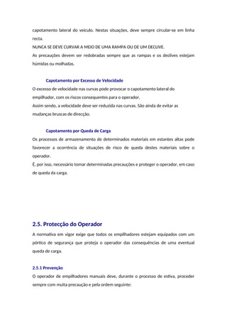 capotamento lateral do veículo. Nestas situações, deve sempre circular-se em linha
recta.
NUNCA SE DEVE CURVAR A MEIO DE UMA RAMPA OU DE UM DECLIVE.
As precauções devem ser redobradas sempre que as rampas e os declives estejam
húmidas ou molhadas.
Capotamento por Excesso de Velocidade
O excesso de velocidade nas curvas pode provocar o capotamento lateral do
empilhador, com os riscos consequentes para o operador.
Assim sendo, a velocidade deve ser reduzida nas curvas. São ainda de evitar as
mudanças bruscas de direcção.
Capotamento por Queda de Carga
Os processos de armazenamento de determinados materiais em estantes altas pode
favorecer a ocorrência de situações de risco de queda destes materiais sobre o
operador.
É, por isso, necessário tomar determinadas precauções e proteger o operador, em caso
de queda da carga.
2.5. Protecção do Operador
A normativa em vigor exige que todos os empilhadores estejam equipados com um
pórtico de segurança que proteja o operador das consequências de uma eventual
queda de carga.
2.5.1 Prevenção
O operador de empilhadores manuais deve, durante o processo de estiva, proceder
sempre com muita precaução e pela ordem seguinte:
 