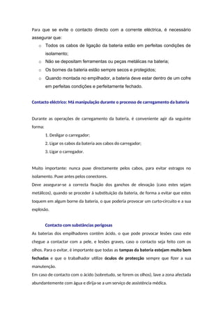 Para que se evite o contacto directo com a corrente eléctrica, é necessário
assegurar que:
o Todos os cabos de ligação da bateria estão em perfeitas condições de
isolamento;
o Não se depositam ferramentas ou peças metálicas na bateria;
o Os bornes da bateria estão sempre secos e protegidos;
o Quando montada no empilhador, a bateria deve estar dentro de um cofre
em perfeitas condições e perfeitamente fechado.
Contacto eléctrico: Má manipulação durante o processo de carregamento da bateria
Durante as operações de carregamento da bateria, é conveniente agir da seguinte
forma:
1. Desligar o carregador;
2. Ligar os cabos da bateria aos cabos do carregador;
3. Ligar o carregador.
Muito importante: nunca puxe directamente pelos cabos, para evitar estragos no
isolamento. Puxe antes pelos conectores.
Deve assegurar-se a correcta fixação dos ganchos de elevação (caso estes sejam
metálicos), quando se proceder à substituição da bateria, de forma a evitar que estes
toquem em algum borne da bateria, o que poderia provocar um curto-circuito e a sua
explosão.
Contacto com substâncias perigosas
As baterias dos empilhadores contêm ácido, o que pode provocar lesões caso este
chegue a contactar com a pele, e lesões graves, caso o contacto seja feito com os
olhos. Para o evitar, é importante que todas as tampas da bateria estejam muito bem
fechadas e que o trabalhador utilize óculos de protecção sempre que fizer a sua
manutenção.
Em caso de contacto com o ácido (sobretudo, se forem os olhos), lave a zona afectada
abundantemente com água e dirija-se a um serviço de assistência médica.
 