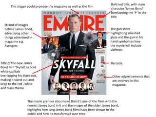 This slogan could promote the magazine as well as the film

Strand of images
behind James Bond,
advertising other
things advertised in
magazine e.g.
Avengers

Title of the new James
Bond film ‘Skyfall’ in bold
white capitals
overlapping his black suit,
making it stand out and
keep to the red , white
and black theme

Bold red title, with main
character ‘James Bond’
overlapping the ‘P’ in the
title

The gun shots
highlighting smashed
glass and the gun in his
hand symbolises how
the movie will include
violence.

Barcode

Other advertisements that
are involved in this
magazine.

The movie premier also shows that it’s one of the films with the
newest James bond in it and the images of the older James bond,
highlights how long James bond films have been shown to the
public and how its transformed over time.

 