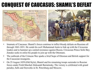 CONQUEST OF CAUCASUS: SHAMIL’S DEFEAT
• Imamate of Caucasus: Shamil’s forces continue to inflict bloody defeats on Russians all
through 1841-1851. He sends his naib Muhammad Amin to link up with the Circassian
leaders and to hammer up a united resistance against Russia. Circassian Prince Sefer Bey
Zanuko seeks to enlist his people to join up with the Ottomans.
• The outbreak of the Crimean War sparks a brief hope of Ottoman and British support for
the Caucasian insurgents.
• On 25 August 1859 (Old Style), Shamil and his remaining troops surrender to Russian
forces under Field-Marshal Aleksandr Bariatinsky. The victory is celebrated with grand
parades, balls and fireworks in St. Petersburg and Moscow.
 