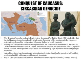 CONQUEST OF CAUCASUS:
CIRCASSIAN GENOCIDE
• After decades of guerrilla warfare in Northwestern Caucasus, War Minister Dimitri Milyutin decides that
fort-building and demanding oaths of loyalty from the Circassian nobles is not enough. He proposes a
systematic expulsion of the entire nation, ”cleansing the land of hostile elements.”
• Starting from 1860, the Russian military begins to round up Circassians for deportation to the Black Sea
Coast and from there to the Ottoman Empire. Ivan Drozdov describes the scene around Sochi: ”Corpses of
women, children, elderly persons, torn to pieces and half-eaten by dogs; deportees emaciated by hunger
and disease.”
• Mass killings, forced marches and deportations by ships from the Black Sea Ports result in half a million
people dead and 1.5 million uprooted from their homeland.
• May 21, 1864 (Old Style): Russians break the last Circassian stronghold at Qbaada (Krasnaya Polyana).
 