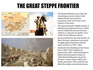 THE GREAT STEPPE FRONTIER
• The Kazakh Khanate, one of the last
remaining successor states to the
Golden Horde, faces Russian
expansion at the same time as the
nations of Caucasus.
• The ancient Kazakh ”Middle Horde” is
abolished by Imperial decree in 1822,
and its inhabitants become Russian
subjects as ”persons of another race”,
similar to the Siberian nations.
• Kenesary Kasimov, the step-brother of
Khan Sarzhan, commences an armed
struggle against Russians with his
batyr warriors in 1837–1847.
• Systematic fort-building on Syr-Darya
line in 1847–1853. Tashkent is
captured in 1865, warlord Alimqul is
killed, and Samarkand is taken in
1868. Kokand Khanate is forced to
become a vassal state in 1867, and
finally annexed in 1875, with the last
Khan Nasruddin ousted from throne.
 