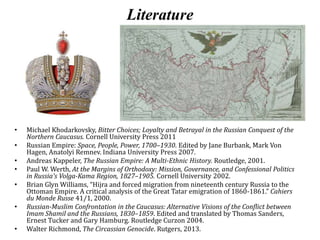 Literature
• Michael Khodarkovsky, Bitter Choices; Loyalty and Betrayal in the Russian Conquest of the
Northern Caucasus. Cornell University Press 2011
• Russian Empire: Space, People, Power, 1700–1930. Edited by Jane Burbank, Mark Von
Hagen, Anatolyi Remnev. Indiana University Press 2007.
• Andreas Kappeler, The Russian Empire: A Multi-Ethnic History. Routledge, 2001.
• Paul W. Werth, At the Margins of Orthodoxy: Mission, Governance, and Confessional Politics
in Russia's Volga-Kama Region, 1827–1905. Cornell University 2002.
• Brian Glyn Williams, “Hijra and forced migration from nineteenth century Russia to the
Ottoman Empire. A critical analysis of the Great Tatar emigration of 1860-1861.” Cahiers
du Monde Russe 41/1, 2000.
• Russian-Muslim Confrontation in the Caucasus: Alternative Visions of the Conflict between
Imam Shamil and the Russians, 1830–1859. Edited and translated by Thomas Sanders,
Ernest Tucker and Gary Hamburg. Routledge Curzon 2004.
• Walter Richmond, The Circassian Genocide. Rutgers, 2013.
 