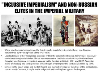 ”INCLUSIVE IMPERIALISM” AND NON-RUSSIAN
ELITES IN THE IMPERIAL MILITARY
• While new lines are being drawn, the Empire seeks to reinforce its control over non-Russian
borderlands by the integration of the local elites.
• Local rulers are either recognized as equals within the established Russian hierarchy of estates, or
sometimes simply admitted en bloc as new members to the Russian aristocracy. Feudal titles of
Georgian kingdoms are recognized as equal to the Russian nobility in 1801 and 1827. Armenian
meliki aristocracy and the beg nobles of Azerbaijan are integrated to the Russian ranks by 1846.
• Service in the Cadet Corps and the Life-Guard as a mark of prestige for the elites of the borderlands.
In the case of Caucasus, it replaces the old practice of sending hostages to the Emperor.
 