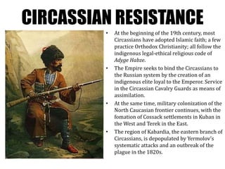 CIRCASSIAN RESISTANCE
• At the beginning of the 19th century, most
Circassians have adopted Islamic faith; a few
practice Orthodox Christianity; all follow the
indigenous legal-ethical religious code of
Adyge Habze.
• The Empire seeks to bind the Circassians to
the Russian system by the creation of an
indigenous elite loyal to the Emperor. Service
in the Circassian Cavalry Guards as means of
assimilation.
• At the same time, military colonization of the
North Caucasian frontier continues, with the
fomation of Cossack settlements in Kuban in
the West and Terek in the East.
• The region of Kabardia, the eastern branch of
Circassians, is depopulated by Yermolov’s
systematic attacks and an outbreak of the
plague in the 1820s.
 
