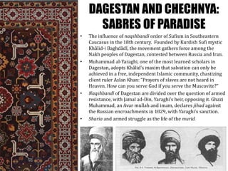 DAGESTAN AND CHECHNYA:
SABRES OF PARADISE
• The influence of naqshbandī order of Sufism in Southeastern
Caucasus in the 18th century. Founded by Kurdish Sufi mystic
Khâlid-i Baghdâdî, the movement gathers force among the
Nakh peoples of Dagestan, contested between Russia and Iran.
• Muhammad al-Yaraghi, one of the most learned scholars in
Dagestan, adopts Khâlid’s maxim that salvation can only be
achieved in a free, independent Islamic community, chastizing
client ruler Aslan Khan: ”Prayers of slaves are not heard in
Heaven. How can you serve God if you serve the Muscovite?”
• Naqshbandī of Dagestan are divided over the question of armed
resistance, with Jamal ad-Din, Yaraghi’s heir, opposing it. Ghazi
Muhammad, an Avar mullah and imam, declares jihad against
the Russian encroachments in 1829, with Yaraghi’s sanction.
• Sharia and armed struggle as the life of the murid.
 