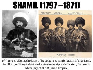 SHAMIL (1797 –1871)
al-Imam al-A’zam, the Lion of Dagestan; A combination of charisma,
intellect, military talent and statesmanship; a dedicated, fearsome
adversary of the Russian Empire.
 