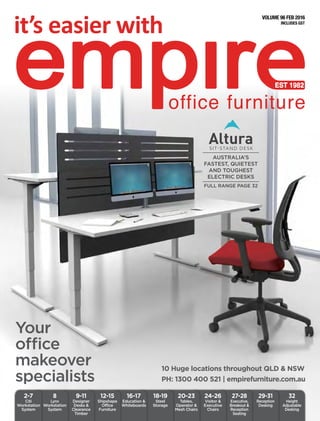 INCLUDES GST
VOLUME 96 FEB 2016
Your
office
makeover
specialists
10 Huge locations throughout QLD & NSW
PH: 1300 400 521 | empirefurniture.com.au
12-15
Shipshape
Office
Furniture
16-17
Education &
Whiteboards
9-11
Designer
Desks &
Clearance
Timber
8
Lynx
Workstation
System
2-7
Citi
Workstation
System
18-19
Steel
Storage
20-23
Tables,
Operator &
Mesh Chairs
24-26
Visitor &
Executive
Chairs
27-28
Executive,
Breakout &
Reception
Seating
29-31
Reception
Desking
32
Height
Adjustable
Desking
INCLUDES GST
VOLUME 96 FEB 2016
AUSTRALIA’S
FASTEST, QUIETEST
AND TOUGHEST
ELECTRIC DESKS
FULL RANGE PAGE 32
 