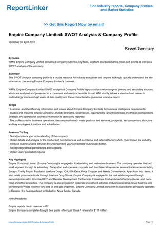 Find Industry reports, Company profiles
ReportLinker                                                                      and Market Statistics



                                          >> Get this Report Now by email!

Empire Company Limited: SWOT Analysis & Company Profile
Published on April 2010

                                                                                                            Report Summary

Synopsis
WMI's Empire Company Limited contains a company overview, key facts, locations and subsidiaries, news and events as well as a
SWOT analysis of the company.


Summary
This SWOT Analysis company profile is a crucial resource for industry executives and anyone looking to quickly understand the key
information concerning Empire Company Limited's business.


WMI's 'Empire Company Limited SWOT Analysis & Company Profile' reports utilize a wide range of primary and secondary sources,
which are analyzed and presented in a consistent and easily accessible format. WMI strictly follows a standardized research
methodology to ensure high levels of data quality and these characteristics guarantee a unique report.


Scope
' Examines and identifies key information and issues about (Empire Company Limited) for business intelligence requirements
' Studies and presents Empire Company Limited's strengths, weaknesses, opportunities (growth potential) and threats (competition).
Strategic and operational business information is objectively reported.
' The profile contains business operations, the company history, major products and services, prospects, key competitors, structure
and key employees, locations and subsidiaries.


Reasons To Buy
' Quickly enhance your understanding of the company.
' Obtain details and analysis of the market and competitors as well as internal and external factors which could impact the industry.
' Increase business/sales activities by understanding your competitors' businesses better.
' Recognize potential partnerships and suppliers.
' Obtain yearly profitability figures


Key Highlights
Empire Company Limited (Empire Company) is engaged in food retailing and real estate business. The company operates the food
retail segment through its subsidiary, Sobeys Inc and operates corporate and franchised stores under several trade names including
Sobeys, Thrifty Foods, Foodland, Lawtons Drugs, IGA, IGA Extra, Price Chopper and Needs Convenience. Apart from food items, it
also retails pharmaceuticals through Lawtons Drug Stores. Empire Company is engaged in the real estate segment through
ownership interest in Crombie REIT and Genstar Development Partnership. It develops food-anchored shopping plazas, and owns
retail and office properties. The company is also engaged in corporate investment activities including operating movie theatres, and
ownership in Wajax Income Fund and oil and gas properties. Empire Company Limited along with its subsidiaries principally operates
in Canada. It is headquartered in Stellarton, Nova Scotia, Canada.


News Headlines


Empire reports rise in revenue in Q2
Empire Company completes bought deal public offering of Class A shares for $111 million



Empire Company Limited: SWOT Analysis & Company Profile                                                                        Page 1/4
 