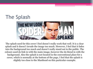 The Splash
The splash used for this cover I feel doesn’t really work that well. It is a clear
splash and it doesn’t invade the image too much. However, I feel that it fades
into the background too much and doesn’t really stand out to the public. The
colours used do link in with the main image, however the do blend in with the
background. Also the splash is not located in the conventional place for a
cover, which is normally at the bottom of the page, I feel that the splash is
slightly too close to the Masthead on this particular example.
 