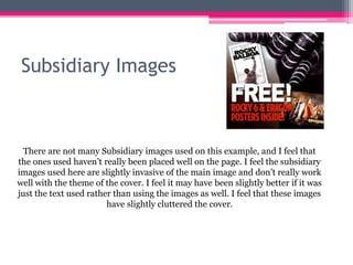 Subsidiary Images
There are not many Subsidiary images used on this example, and I feel that
the ones used haven’t really been placed well on the page. I feel the subsidiary
images used here are slightly invasive of the main image and don’t really work
well with the theme of the cover. I feel it may have been slightly better if it was
just the text used rather than using the images as well. I feel that these images
have slightly cluttered the cover.
 