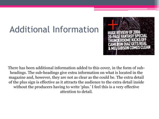 Additional Information
There has been additional information added to this cover, in the form of sub-
headings. The sub-headings give extra information on what is located in the
magazine and, however, they are not as clear as the could be. The extra detail
of the plus sign is effective as it attracts the audience to the extra detail inside
without the producers having to write ‘plus.’ I feel this is a very effective
attention to detail.
 