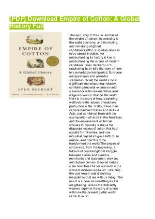 [PDF] Download Empire of Cotton: A Global
History Full
The epic story of the rise and fall of
the empire of cotton, its centrality to
the world economy, and its making
and remaking of global
capitalism.Cotton is so ubiquitous as
to be almost invisible, yet
understanding its history is key to
understanding the origins of modern
capitalism. Sven Beckert’s rich,
fascinating book tells the story of how,
in a remarkably brief period, European
entrepreneurs and powerful
statesmen recast the world’s most
significant manufacturing industry,
combining imperial expansion and
slave labor with new machines and
wage workers to change the world.
Here is the story of how, beginning
well before the advent of machine
production in the 1780s, these men
captured ancient trades and skills in
Asia, and combined them with the
expropriation of lands in the Americas
and the enslavement of African
workers to crucially reshape the
disparate realms of cotton that had
existed for millennia, and how
industrial capitalism gave birth to an
empire, and how this force
transformed the world.The empire of
cotton was, from the beginning, a
fulcrum of constant global struggle
between slaves and planters,
merchants and statesmen, workers
and factory owners. Beckert makes
clear how these forces ushered in the
world of modern capitalism, including
the vast wealth and disturbing
inequalities that are with us today. The
result is a book as unsettling as it is
enlightening: a book that brilliantly
weaves together the story of cotton
with how the present global world
came to exist.
 