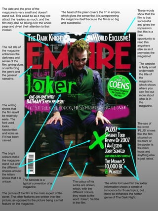 The use of the word ‘PLUS’ shows that the film situated on the front of the poster is the main focus and anything else is just ‘extra’. The head of the joker covers the ‘P’ in empire, which gives the sense that it is overpowering the magazine itself because the film is so big and successful. The picture of the film is the main aspect of the cover. The other features are written over the picture, as opposed to the picture being a small feature on the magazine.  The date and the price of the magazine is very small and doesn’t stand out. This could be as it may not attract the readers as much, and the film may also be taking over the whole page and divert their attention to that instead. The red title of the magazine enhances the darkness and sense of the film, giving clues or reinforcing the genre and the general narrative. The writing shows that the film is/will be relatively eerie. The font used looks handwritten and looks as if it has been carved. The white font used for the ‘extra’ information shows a sense of innocence for those topics, but more so enhances the horror genre of The Dark Night. These words show that the film is that successful and gives the impression that this is a rare opportunity to read this anywhere else so as it promotes the magazine! The bright colours make the magazine stand out and the different shapes around the letters shows that it is unique. The website is fairly small underneath the title of the magazine, which shows where you can find out more about what is in the magazine. The colour of his socks are shown, which, with the different colours, they relate to the word ‘Joker'; his title in the film. The barcode is a typical convention of a magazine. 