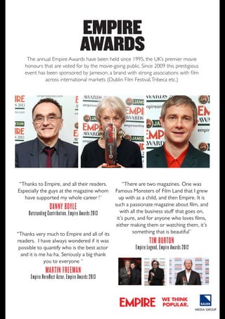 EMPIRE
AWARDS

The annual Empire Awards have been held since 1995, the UK’s premier movie
honours that are voted for by the movie-going public. Since 2009 this prestigious
event has been sponsored by Jameson, a brand with strong associations with film
across international markets (Dublin Film Festival, Tribeca etc.)

“Thanks to Empire, and all their readers.
Especially the guys at the magazine whom
have supported my whole career !”

danny boylE

outstanding contribution, Empire awards 2013
“Thanks very much to Empire and all of its
readers. I have always wondered if it was
possible to quantify who is the best actor
and it is me ha-ha. Seriously a big thank
you to everyone “

“There are two magazines. one was
Famous Monsters of Film land that I grew
up with as a child, and then Empire. It is
such a passionate magazine about film, and
with all the business stuff that goes on,
it’s pure, and for anyone who loves films,
either making them or watching them, it’s
something that is beautiful”

tim burton

Empire legend, Empire awards 2012

martin frEEman

Empire herobest actor, Empire awards 2013
we think
popular.

 