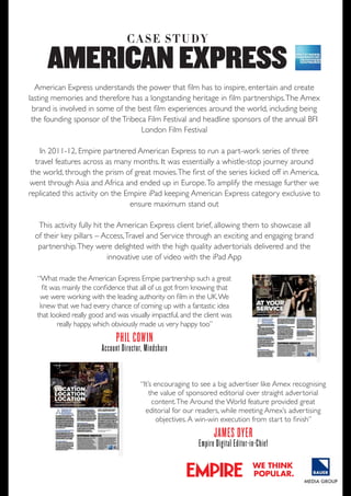 C A S e S t U dy

AMERICAN EXPRESS
American Express understands the power that film has to inspire, entertain and create
lasting memories and therefore has a longstanding heritage in film partnerships. The Amex
brand is involved in some of the best film experiences around the world, including being
the founding sponsor of the Tribeca Film Festival and headline sponsors of the annual BFI
London Film Festival
In 2011-12, Empire partnered American Express to run a part-work series of three
travel features across as many months. It was essentially a whistle-stop journey around
the world, through the prism of great movies. The first of the series kicked off in America,
went through Asia and Africa and ended up in Europe. To amplify the message further we
replicated this activity on the Empire iPad keeping American Express category exclusive to
ensure maximum stand out
This activity fully hit the American Express client brief, allowing them to showcase all
of their key pillars – Access, Travel and Service through an exciting and engaging brand
partnership. They were delighted with the high quality advertorials delivered and the
innovative use of video with the iPad App
“What made the American Express Empie partnership such a great
fit was mainly the confidence that all of us got from knowing that
we were working with the leading authority on film in the UK. We
knew that we had every chance of coming up with a fantastic idea
that looked really good and was visually impactful, and the client was
really happy, which obviously made us very happy too”

phil coWin

account director, mindshare
“It’s encouraging to see a big advertiser like Amex recognising
the value of sponsored editorial over straight advertorial
content. The Around the World feature provided great
editorial for our readers, while meeting Amex’s advertising
objectives. A win-win execution from start to finish”

JamES dyEr

Empire digital Editor-in-chief
we think
popular.

 
