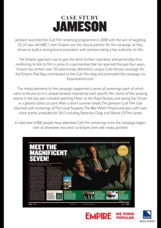 C A S e S t U dy

JAMESoN
Jameson launched the Cult Film screening programme in 2008 with the aim of targeting
25-34 year old ABC1 men. Empire was the natural partner for this campaign, as they
strove to build a strong brand association with Jameson being a key authority on film
The Empire approach was to give the drink further inspiration and personality, thus
reinforcing its link to film in press. In a partnership that has spanned the past four years,
Empire has written over 20 advertorials, delivered a unique Cult Heroes campaign for
the Empire iPad App, contributed to the Cult Film blog and promoted the campaign via
Empireonline.com
The media elements to the campaign supported a series of screenings, each of which
THE WORLD’S be put on in a unique location inspired by each specific film. Some of the amazing
were to
biggEST mOviE
events in the last year included watching Moon at the Royal Society, and seeing Taxi Driver
magazinE
in a gloomy Soho car park. After a short summer break, The Jameson Cult Film club
returned with screenings of The Usual Suspects, The Blair Witch Project and Jaws, with even
more events scheduled for 2013 including Reservoir Dogs and Silence Of The Lambs
In total over 6,000 people have attended Cult Film screenings since the campaign began,
with all attendees recruited via Empire (the sole media partner)

we think
popular.

 