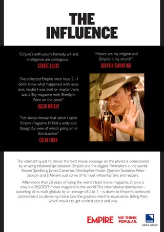 THE
INFLUENCE
“Empire’s enthusiasm, honesty, wit and
intelligence are contagious. I

“Movies are my religion and
Empire is my church”

gEorgE lucaS

QuEntin tarantino

“I’ve collected Empire since issue 2 - I
don’t know what happened with issue
one, maybe I was skint or maybe there
was a Sky magazine with Sherilynn
Fenn on the cover”

Edgar Wright
“I’ve always known that when I open
Empire magazine I‘ll find a witty and
thoughtful view of what’s going on in
this business”

colin firth
The constant quest to deliver the best movie coverage on the planet is underscored
by amazing relationships between Empire and the biggest filmmakers in the world:
Steven Spielberg, James Cameron, Christopher Nolan, Quentin Tarantino, Peter
Jackson and JJ Abrams just some of its most influential fans and readers.
After more than 20 years of being the world’s best movie magazine, Empire is
now the BIGGEST movie magazine in the world. This international domination –
outselling all its rivals globally by an average of 2 to 1 – is down to Empire’s continued
commitment to delivering movie fans the greatest monthly experience, telling them
which movies to get excited about and why

we think
popular.

 