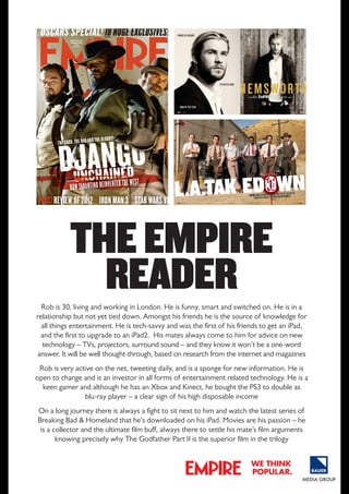 THE EMPIRE
READER
Rob is 30, living and working in london. He is funny, smart and switched on. He is in a
relationship but not yet tied down. Amongst his friends he is the source of knowledge for
all things entertainment. He is tech-savvy and was the first of his friends to get an ipad,
and the first to upgrade to an ipad2. His mates always come to him for advice on new
technology – TVs, projectors, surround sound – and they know it won’t be a one-word
answer. It will be well thought-through, based on research from the internet and magazines
Rob is very active on the net, tweeting daily, and is a sponge for new information. He is
open to change and is an investor in all forms of entertainment related technology. He is a
keen gamer and although he has an Xbox and Kinect, he bought the pS3 to double as
blu-ray player – a clear sign of his high disposable income
on a long journey there is always a fight to sit next to him and watch the latest series of
Breaking Bad & Homeland that he’s downloaded on his ipad. Movies are his passion – he
is a collector and the ultimate film buff, always there to settle his mate’s film arguments
knowing precisely why The Godfather part II is the superior film in the trilogy
we think
popular.

 