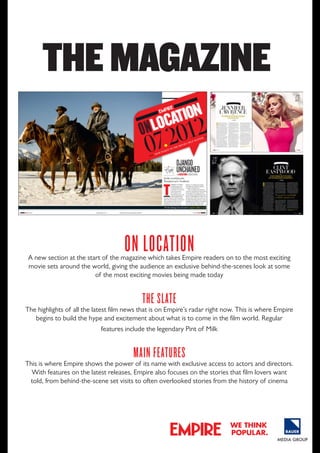 THE MAGAzINE

on location

A new section at the start of the magazine which takes Empire readers on to the most exciting
movie sets around the world, giving the audience an exclusive behind-the-scenes look at some
of the most exciting movies being made today

thE SlatE

The highlights of all the latest film news that is on Empire’s radar right now. This is where Empire
begins to build the hype and excitement about what is to come in the film world. Regular
features include the legendary pint of Milk

main fEaturES

This is where Empire shows the power of its name with exclusive access to actors and directors.
With features on the latest releases, Empire also focuses on the stories that film lovers want
told, from behind-the-scene set visits to often overlooked stories from the history of cinema

we think
popular.

 