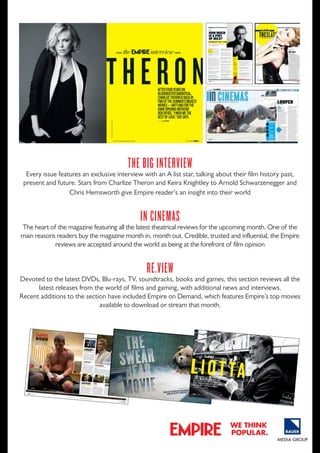 thE big intErviEW

Every issue features an exclusive interview with an A list star, talking about their film history past,
present and future. Stars from Charlize Theron and Keira Knightley to Arnold Schwarzenegger and
Chris Hemsworth give Empire reader’s an insight into their world

in cinEmaS

The heart of the magazine featuring all the latest theatrical reviews for the upcoming month. one of the
main reasons readers buy the magazine month in, month out. Credible, trusted and influential, the Empire
reviews are accepted around the world as being at the forefront of film opinion

rE.viEW

devoted to the latest dVds, Blu-rays, TV, soundtracks, books and games, this section reviews all the
latest releases from the world of films and gaming, with additional news and interviews.
Recent additions to the section have included Empire on demand, which features Empire’s top movies
available to download or stream that month.

the

interview

From GoodFell
soFtly via operas to KillinG them
ray liotta’s theation dumbo drop,
Firs
been throuGh som t to admit he’s
e
but, he says, “i’m stilups and downs.
l hunGry...”
SIMON BRAUND

words

120

portrai

ts

KURt ISwARIeNKO

empire october 2012

october 2012 empire

we think
popular.

121

 