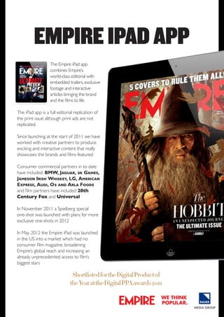EMPIRE IPAD APP
The Empire iPad app
combines Empire’s
world-class editorial with
embedded trailers, exclusive
footage and interactive
articles bringing the brand
and the films to life.
The iPad app is a full editorial replication of
the print issue although print ads are not
replicated.
Since launching at the start of 2011 we have
worked with creative partners to produce
exciting and interactive content that really
showcases the brands and films featured
Consumer commercial partners in to date
have included: BMW, Jaguar, 2k Games,
Jameson Irish Whiskey, LG, American
Express, Audi, O2 and Arla Foods
and film partners have included 20th
Century Fox and Universal
In November 2011 a Spielberg special
one-shot was launched with plans for more
exclusive one-shots in 2012
In May 2012 the Empire iPad was launched
in the US into a market which had no
consumer film magazine, broadening
Empire’s global reach and increasing an
already unprecedented access to film’s
biggest stars

Shortlisted for the Digital Product of
the Year at the Digital PPA awards 2011
we think
popular.

 