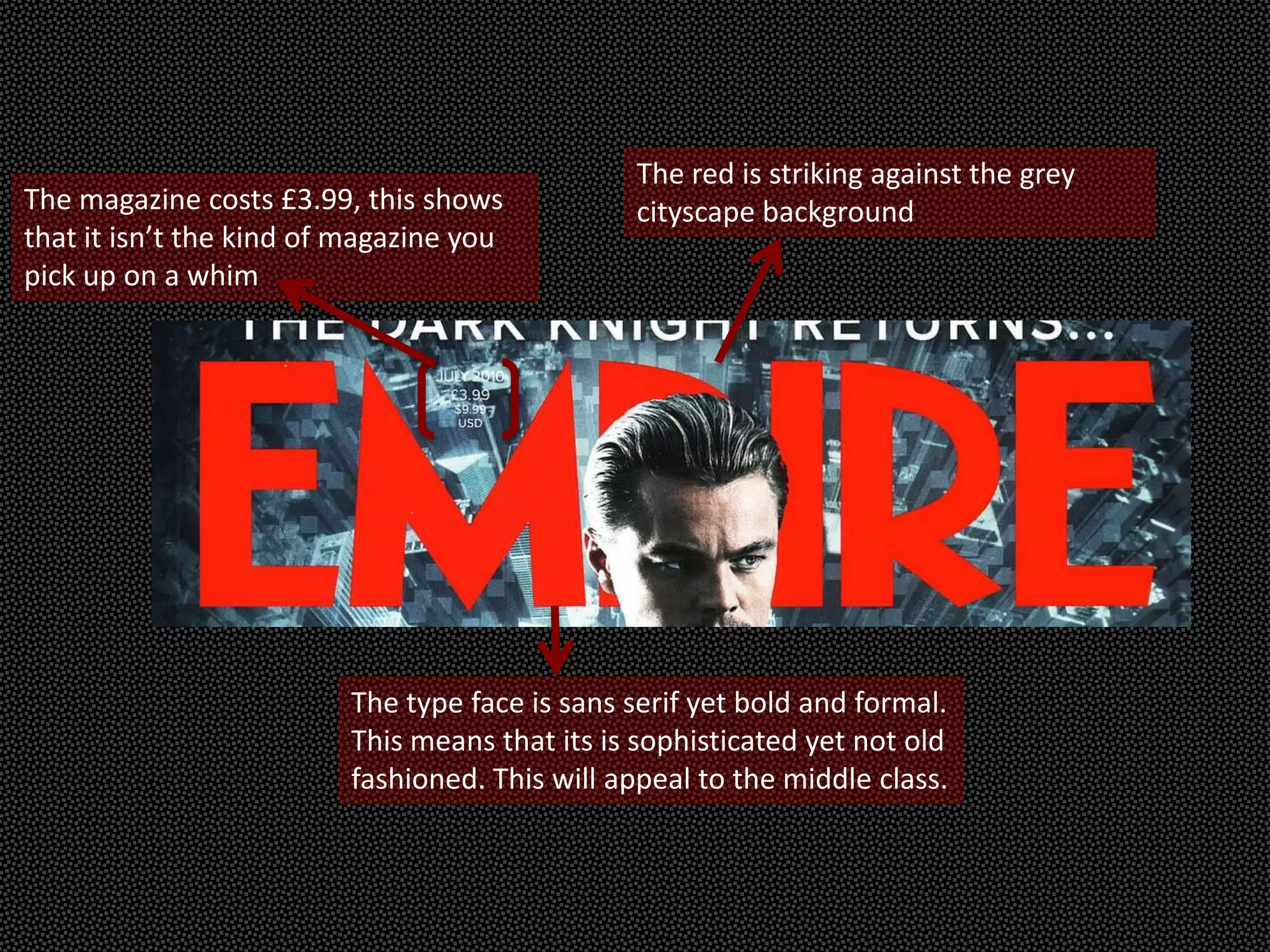 The red is striking against the grey
The magazine costs £3.99, this shows           cityscape background
that it isn’t the kind of magazine you
pick up on a whim




                         The type face is sans serif yet bold and formal.
                         This means that its is sophisticated yet not old
                         fashioned. This will appeal to the middle class.
 