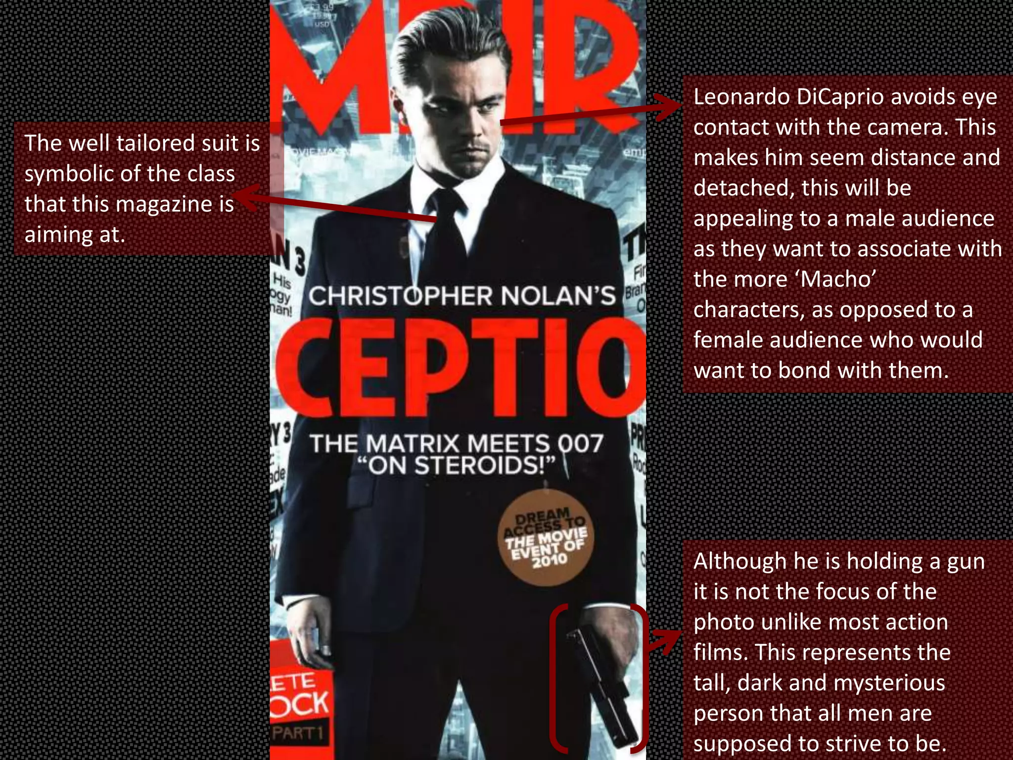 Leonardo DiCaprio avoids eye
                            contact with the camera. This
The well tailored suit is
                            makes him seem distance and
symbolic of the class
                            detached, this will be
that this magazine is
                            appealing to a male audience
aiming at.
                            as they want to associate with
                            the more ‘Macho’
                            characters, as opposed to a
                            female audience who would
                            want to bond with them.




                            Although he is holding a gun
                            it is not the focus of the
                            photo unlike most action
                            films. This represents the
                            tall, dark and mysterious
                            person that all men are
                            supposed to strive to be.
 