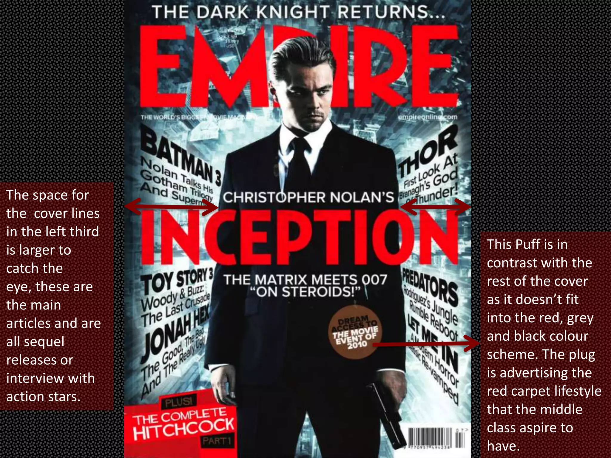 The space for
the cover lines
in the left third
is larger to        This Puff is in
catch the           contrast with the
eye, these are      rest of the cover
the main            as it doesn’t fit
articles and are    into the red, grey
all sequel          and black colour
releases or         scheme. The plug
interview with      is advertising the
action stars.       red carpet lifestyle
                    that the middle
                    class aspire to
                    have.
 