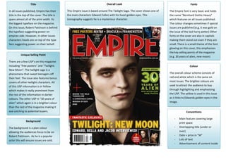 Title                                                      Overall Look                                                   Fonts

In all issues published, Empire has their     This Empire issue is based around The Twilight Saga. The cover shows one of   The Empire font is very basic and holds
title in the top of the cover. The title is   the main characters Edward Cullen with his hazel golden eyes. This            the name “Bernhard Gothic Heavy”
spans almost all of the print width. Its      iconography suggests he is a mysterious character.                            which features on all issues published.
           .
the biggest typeface on the magazine.                                                                                       The colour changes sometimes if special
On this issue, Robert Pattinson is behind                                                                                   issues are published (e.g. it was gold on
the typeface suggesting power on                                                                                            the issue of the last harry potter) Other
empires side. However, in other issues                                                                                      fonts on the cover are also in capitals
characters heads are on top of the type                                                                                     making them stand out even if they are
face suggesting power on their behalf.                                                                                      small. There is a small theme of the font
                                                                                                                            glowing on this cover, this emphasises
                                                                                                                            the key selling points of the magazine
          Unique Selling Point
                                                                                                                            (e.g. 30 years of alien, new moon)
There are a few USP’s on this magazine
including “free posters” and “Twilight:                                                                                                      Colour
New Moon”. The twilight saga is a
phenomena that swept teenagers off                                                                                          The overall colour scheme consists of
their feet. The issue also features bonus                                                                                   red and white which is the same on
covers of other twilight characters. All                                                                                    most issues. The brighter colours are
of this USP information is in Yellow                                                                                        used to attract the audience to buy
which makes it really prominent from                                                                                        through highlighting and emphasising
the rest of the information in darker                                                                                       the USP. The yellow is used in this issue
colours. The other USP in “30 years of                                                                                      as it links to Edwards golden eyes in the
alien” which again is in a brighter colour                                                                                  image.
than the rest of the magazine making it
eye catching to potential buyers.                                                                                                         Conventions

                                                                                                                                -   Main feature covering large
               Background
                                                                                                                                    print space
The background is a plan colour                                                                                                 -   Overlapping title (under or
allowing the audiences focus to be on                                                                                               over)
Robert Pattinson. As he is a popular                                                                                            -   Date + price in “M”
actor this will ensure issues are sold.                                                                                         -   Lots of text
                                                                                                                                -   Advertisement of content inside
 