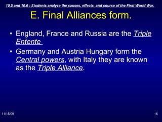 E. Final Alliances form. England, France and Russia are the  Triple Entente  Germany and Austria Hungary form the  Central powers , with Italy they are known as the  Triple Alliance . 