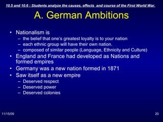 A. German Ambitions Nationalism is  the belief that one’s greatest loyalty is to your nation  each ethnic group will have their own nation. composed of similar people (Language, Ethnicity and Culture) England and France had developed as Nations and formed empires Germany was a new nation formed in 1871 Saw itself as a new empire Deserved respect Deserved power Deserved colonies 