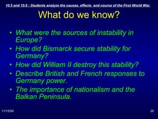 What do we know? What were the sources of instability in Europe? How did Bismarck secure stability for Germany? How did William II destroy this stability? Describe British and French responses to Germany power. The importance of nationalism and the Balkan Peninsula. 