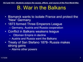 B. War in the Balkans Bismarck wants to isolate France and protect the “New” Germany 1873 formed Three Emperors League Germany, Austria and Russia cooperation Conflict in Balkans weakens league Ottoman Empire in decline Austria and Russia want the Balkans Treaty of San Stefano 1878- Russia makes strong gains Alarms other powers 
