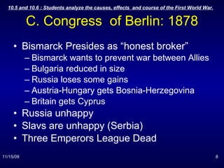 C. Congress  of Berlin: 1878 Bismarck Presides as “honest broker” Bismarck wants to prevent war between Allies Bulgaria reduced in size Russia loses some gains Austria-Hungary gets Bosnia-Herzegovina Britain gets Cyprus Russia unhappy Slavs are unhappy (Serbia) Three Emperors League Dead 