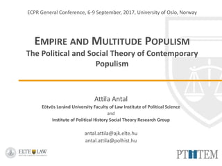 ECPR General Conference, 6-9 September, 2017, University of Oslo, Norway
EMPIRE AND MULTITUDE POPULISM
The Political and Social Theory of Contemporary
Populism
Attila Antal
Eötvös Loránd University Faculty of Law Institute of Political Science
and
Institute of Political History Social Theory Research Group
antal.attila@ajk.elte.hu
antal.attila@polhist.hu
 