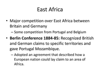 East AfricaMajor competition over East Africa between Britain and GermanySome competition from Portugal and BelgiumBerlin Conference 1884-85: Recognized British and German claims to specific territories and gave Portugal Mozambique. Adopted an agreement that described how a European nation could lay claim to an area of Africa.