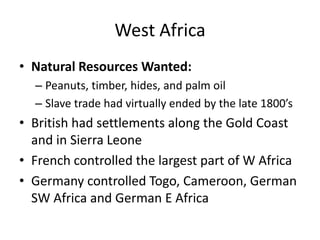 West AfricaNatural Resources Wanted:Peanuts, timber, hides, and palm oilSlave trade had virtually ended by the late 1800’sBritish had settlements along the Gold Coast and in Sierra LeoneFrench controlled the largest part of W AfricaGermany controlled Togo, Cameroon, German SW Africa and German E Africa