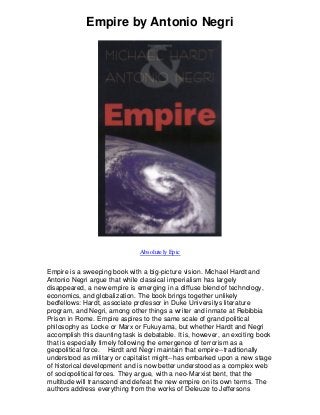 Empire by Antonio Negri
Absolutely Epic
Empire is a sweeping book with a big-picture vision. Michael Hardt and
Antonio Negri argue that while classical imperialism has largely
disappeared, a new empire is emerging in a diffuse blend of technology,
economics, and globalization. The book brings together unlikely
bedfellows: Hardt, associate professor in Duke Universitys literature
program, and Negri, among other things a writer and inmate at Rebibbia
Prison in Rome. Empire aspires to the same scale of grand political
philosophy as Locke or Marx or Fukuyama, but whether Hardt and Negri
accomplish this daunting task is debatable. It is, however, an exciting book
that is especially timely following the emergence of terrorism as a
geopolitical force. Hardt and Negri maintain that empire--traditionally
understood as military or capitalist might--has embarked upon a new stage
of historical development and is now better understood as a complex web
of sociopolitical forces. They argue, with a neo-Marxist bent, that the
multitude will transcend and defeat the new empire on its own terms. The
authors address everything from the works of Deleuze to Jeffersons
 
